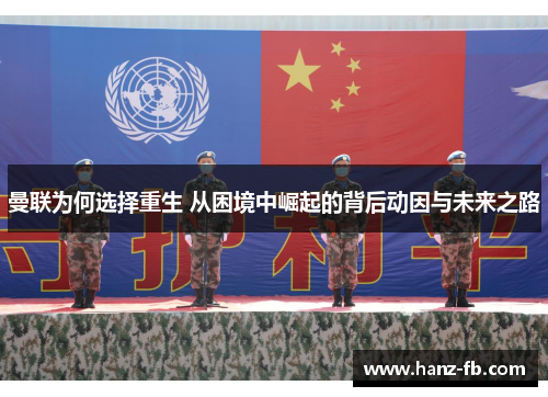 曼联为何选择重生 从困境中崛起的背后动因与未来之路