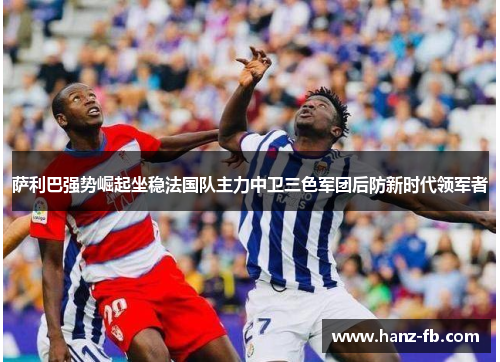 萨利巴强势崛起坐稳法国队主力中卫三色军团后防新时代领军者