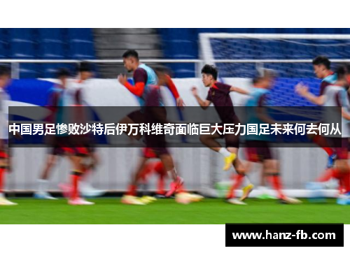 中国男足惨败沙特后伊万科维奇面临巨大压力国足未来何去何从
