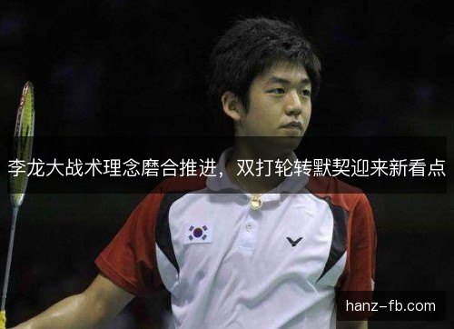 李龙大战术理念磨合推进，双打轮转默契迎来新看点